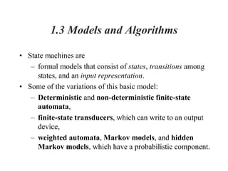 1.3 Models and Algorithms
• State machines are
– formal models that consist of states, transitions among
states, and an input representation.
• Some of the variations of this basic model:
– Deterministic and non-deterministic finite-state
automata,
– finite-state transducers, which can write to an output
device,
– weighted automata, Markov models, and hidden
Markov models, which have a probabilistic component.
 