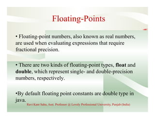 Floating-Points
• Floating-point numbers, also known as real numbers,
are used when evaluating expressions that require
fractional precision.
• There are two kinds of floating-point types, float and
double, which represent single- and double-precision
numbers, respectively.
•By default floating point constants are double type in
java.
Ravi Kant Sahu, Asst. Professor @ Lovely Professional University, Punjab (India)
 