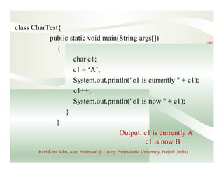 class CharTest{
public static void main(String args[])
{
char c1;
c1 = ‘A’;
System.out.println("c1 is currently " + c1);
c1++;
System.out.println("c1 is now " + c1);
}
}
Output: c1 is currently A
c1 is now B
Ravi Kant Sahu, Asst. Professor @ Lovely Professional University, Punjab (India)
 