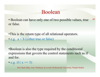 Boolean
• Boolean can have only one of two possible values, true
or false.
•This is the return type of all relational operators.
• e.g. a < b (either true or false)
•Boolean is also the type required by the conditional
expressions that govern the control statements such as if
and for.
• e.g. if ( x == 5)
Ravi Kant Sahu, Asst. Professor @ Lovely Professional University, Punjab (India)
 