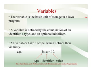 Variables
• The variable is the basic unit of storage in a Java
program.
• A variable is defined by the combination of an
identifier, a type, and an optional initializer.
• All variables have a scope, which defines their
visibility.
e.g. int a = 10;
type identifier value
Ravi Kant Sahu, Asst. Professor @ Lovely Professional University, Punjab (India)
 