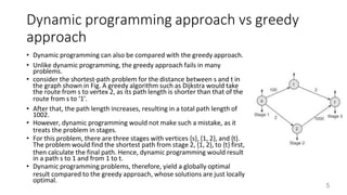 Dynamic programming approach vs greedy
approach
• Dynamic programming can also be compared with the greedy approach.
• Unlike dynamic programming, the greedy approach fails in many
problems.
• consider the shortest-path problem for the distance between s and t in
the graph shown in Fig. A greedy algorithm such as Dijkstra would take
the route from s to vertex 2, as its path length is shorter than that of the
route from s to ‘1’.
• After that, the path length increases, resulting in a total path length of
1002.
• However, dynamic programming would not make such a mistake, as it
treats the problem in stages.
• For this problem, there are three stages with vertices {s}, {1, 2}, and {t}.
The problem would find the shortest path from stage 2, {1, 2}, to {t} first,
then calculate the final path. Hence, dynamic programming would result
in a path s to 1 and from 1 to t.
• Dynamic programming problems, therefore, yield a globally optimal
result compared to the greedy approach, whose solutions are just locally
optimal.
5
 