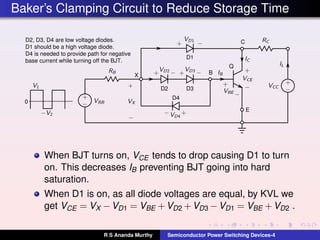 Baker’s Clamping Circuit to Reduce Storage Time
Q
D1
D2 D3
D4
C
B
E
0
X
D2, D3, D4 are low voltage diodes.
D1 should be a high voltage diode.
D4 is needed to provide path for negative
base current while turning off the BJT.
When BJT turns on, VCE tends to drop causing D1 to turn
on. This decreases IB preventing BJT going into hard
saturation.
When D1 is on, as all diode voltages are equal, by KVL we
get VCE = VX −VD1 = VBE +VD2 +VD3 −VD1 = VBE +VD2 .
R S Ananda Murthy Semiconductor Power Switching Devices-4
 