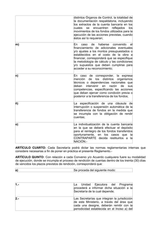 distintos Órganos de Control, la totalidad de
la documentación respaldatoria, incluyendo
los extractos de la cuenta bancaria en los
cuales se encuentren reflejados los
movimientos de los fondos utilizados para la
ejecución de las acciones previstas, cuando
éstos así lo requieran;
m) En caso de haberse convenido el
financiamiento de adicionales eventuales
y/o ajustes a los montos presupuestados o
establecidos en el costo de la obra a
financiar, corresponderá que se especifique
la metodología de cálculo y las condiciones
y/o supuestos que deben cumplirse para
acceder a su reconocimiento;
n) En caso de corresponder, la expresa
mención de los distintos organismos
técnicos o dependencias nacionales que
deban intervenir en razón de sus
competencias, especificando las acciones
que deban ejercer como condición previa o
posterior a la transferencia de los fondos;
ñ) La especificación de una cláusula de
interrupción o suspensión automática de la
transferencia de fondos en la medida que
se incumpla con la obligación de rendir
cuentas;
o) La individualización de la cuenta bancaria
en la que se deberá efectuar el depósito
para el reintegro de los fondos transferidos
oportunamente, en los casos que la
CONTRAPARTE decida restituirlos a la
NACIÓN.-
ARTÍCULO CUARTO: Cada Secretaría podrá dictar las normas reglamentarias internas que
considere necesarias a fin de poner en práctica el presente Reglamento.-
ARTÍCULO QUINTO: Con relación a cada Convenio y/o Acuerdo cualquiera fuere su modalidad
de ejecución, donde se incumpla el proceso de rendición de cuentas dentro de los treinta (30) días
de vencidos los plazos previstos de rendición, corresponderá que:
a) Se proceda del siguiente modo:
1.- La Unidad Ejecutora del Programa
procederá a informar dicha situación a la
Secretaría de la cual depende;
2.- Las Secretarías que integran la jurisdicción
de este Ministerio, a través del área que
cada una designe, deberán remitir con la
periodicidad establecida en el Inciso a) del
 