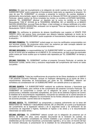 NOVENA: En caso de incumplimiento a la obligación de rendir cuentas en tiempo y forma, "LA
SUBSECRETARÍA" podrá suspender el financiamiento hasta tanto se regularice la situación. En
caso de que "EL GOBIERNO" no proceda a presentar la rendición de cuentas detallada y
debidamente documentada, según lo establecido en la Cláusula OCTAVA del presente Convenio
Particular, deberá restituir de forma inmediata los montos no rendidos al ESTADO NACIONAL,
debiendo "EL GOBIERNO" efectuar un depósito por la suma no rendida en la Cuenta
Recaudación TGN N° 2510/46 de la TESORERÍA GENERAL DE LA NACIÓN en el BANCO
NACIÓN ARGENTINA, sucursal Plaza de Mayo, o bien entregar un cheque certificado a la orden
del BANCO NACIÓN ARGENTINA, endosado con la leyenda "Para ser depositado en la Cuenta
Recaudación TGN N° 2510/46".-
DÉCIMA: De verificarse la existencia de atrasos injustificados que superen el VEINTE POR
CIENTO (20%) del avance físico acumulado que debería haberse registrado al monto de la
certificación, "LA SUBSECRETARÍA" podrá suspender el financiamiento hasta tanto se regularice
la situación.-
DÉCIMO PRIMERA: "EL GOBIERNO" evitará pagar en mora los certificados comprometidos con
sus recursos propios. De producirse dicha mora, los reclamos por este concepto deberán ser
abonados por "EL GOBIERNO" con sus propios recursos.-
DÉCIMO SEGUNDA: La responsabilidad de "LA SUBSECRETARÍA" en cuanto al financiamiento,
es por el monto que se establece en el ANEXO II. En consecuencia, se hará cargo de eventuales
sobre costos por vicios ocultos que no hubieran sido reparados por “EL GOBIERNO” en tiempo y
forma.-
DÉCIMO TERCERA: “EL GOBIERNO” confiere al presente Convenio Particular, el carácter de
Declaración Jurada, siendo único y exclusivo responsable del cumplimiento del mismo en todas
sus partes.-
DÉCIMO CUARTA: Todas las modificaciones de proyectos de las Obras detalladas en el ANEXO
I del presente Convenio Particular, aunque no impliquen alteraciones en el monto de Obra o
requerimientos adicionales de financiamiento por parte de “EL GOBIERNO”, deberán ser
sometidos a la consideración de “LA SUBSECRETARÍA” con carácter previo a su ejecución.-
DÉCIMO QUINTA: "LA SUBSECRETARÍA" realizará las auditorías técnicas y financieras que
considere convenientes, para verificar el fiel cumplimiento del presente Convenio Particular. "EL
GOBIERNO" se compromete a cumplir con la obligación de poner a disposición de las
jurisdicciones y entidades nacionales competentes, así como de los distintos Órganos de Control,
la totalidad de la documentación respaldatoria, incluyendo los extractos de la cuenta bancaria en
los cuales se encuentren reflejados los movimientos de los fondos utilizados para la ejecución de
las acciones previstas, cuando éstos así lo requieran.-
DÉCIMO SEXTA: "EL GOBIERNO" se compromete a cooperar activamente con la tarea del
MINISTERIO DE TRABAJO Y SEGURIDAD SOCIAL DE LA NACIÓN, en cuanto a la fiscalización
del cumplimiento de la legislación laboral y de la seguridad social y de verificación de las
condiciones de seguridad e higiene, facilitando el ingreso a las obras y a la documentación
relacionada con estos temas.-
DÉCIMO SÉPTIMA: "EL GOBIERNO" deberá cumplir con la obligación de preservar por eI
término de DIEZ (10) años, como respaldo documental de la rendición de cuentas, los
comprobantes originales completados de manera indeleble y que cumplan con las exigencias
establecidas por las normas impositivas y provisionales vigentes y, en su caso, en función del tipo
de inversión efectuada, la presentación de la totalidad de los antecedentes que justifiquen la
 