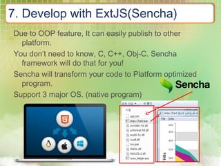7. Develop with ExtJS(Sencha)
Due to OOP feature, It can easily publish to other
platform.
You don’t need to know, C, C++, Obj-C. Sencha
framework will do that for you!
Sencha will transform your code to Platform optimized
program.
Support 3 major OS. (native program)
 