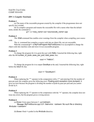Enid M. Cruz-Colón
COMP 3010-030
HW 1: Compiler Toolchain
Problem 1
(a) The name of the executable program created by the compiler if the programmer does not
specify one is a.out.
(b) To compile a program and rename the executable file with a name other than the default
name, a.out, the command is:
g++ -o <new_name>.out <sourcecode_name>.cpp
Problem 2
The -Wall command line enables error warnings from the compiler when compiling your source
code.
The -c command line compiles a source code into an object file, not yet executable.
With the command g++ -o MyFirstProgram MyFirstSource.o we accomplish to change the
object code into machine code and store it in an executable program.
Problem 3
To change the program for it to greet the user with Hello, I inserted the following line, right
after the int number_of_pods, peas_per_pod, total_peas; line:
cout << “Hellon”;
To change the program for it to output Goodbye at the end, I inserted the following line, right
before the return 0; line:
cout << “Goodbyen”;
Problem 4
When replacing the “*” operator in the computation with a “/” and entering 0 for the number of
peas per pod, the compiler gives the following error: Floating point exception (core dumped). It
gives an error because the program is dividing the number of pods by peas per pod and you cannot
divide by 0.
Problem 5
When replacing the “/” operator in the computation with the “+” operator, the compiler does not
issue any errors, but the program gives a wrong answer.
Problem 6
(a) Error: Extra space between < and iostream.
Message: MyFirstSource.cpp:3:21: fatal error: iostream: No such file or directory
#include < iostream>
(b) Error: Omit < symbol in the #include directive.
 