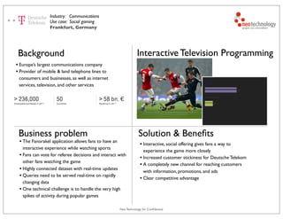 Neo Technology, Inc Conﬁdential
Interactive Television Programming
Industry: Communications
Use case: Social gaming
Background
• Europe’s largest communications company
• Provider of mobile & land telephone lines to
consumers and businesses, as well as internet
services, television, and other services
Solution & Beneﬁts
• Interactive, social offering gives fans a way to
experience the game more closely
• Increased customer stickiness for Deutsche Telekom
• A completely new channel for reaching customers
with information, promotions, and ads
• Clear competitive advantage
Frankfurt, Germany
Business problem
• The Fanorakel application allows fans to have an
interactive experience while watching sports
• Fans can vote for referee decisions and interact with
other fans watching the game
• Highly connected dataset with real-time updates
• Queries need to be served real-time on rapidly
changing data
• One technical challenge is to handle the very high
spikes of activity during popular games
 