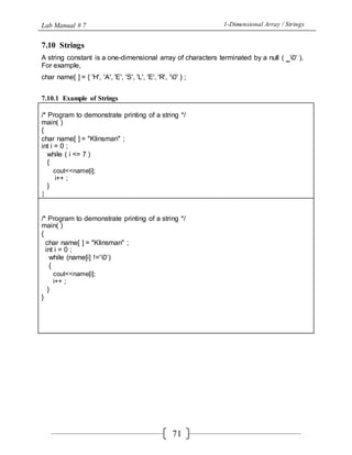 Lab Manual # 7 1-Dimensional Array / Strings
71
7.10 Strings
A string constant is a one-dimensional array of characters terminated by a null ( ‗0‘ ).
For example,
char name[ ] = { 'H', 'A', 'E', 'S', 'L', 'E', 'R', '0' } ;
7.10.1 Example of Strings
/* Program to demonstrate printing of a string */
main( )
{
char name[ ] = "Klinsman" ;
int i = 0 ;
while ( i <= 7 )
{
cout<<name[i];
i++ ;
}
}
/* Program to demonstrate printing of a string */
main( )
{
char name[ ] = "Klinsman" ;
int i = 0 ;
while (name[i] !=‘0‘)
{
cout<<name[i];
i++ ;
}
}
 