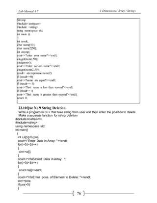 Lab Manual # 7 1-Dimensional Array / Strings
76
Strcmp
#include<iostream>
#include <string>
using namespace std;
int main ()
{
int result;
char name[50];
char name2[50];
int strcmp;
cout<<"enter your name"<<endl;
cin.get(name,50);
cin.ignore();
cout<<"enter second name"<<endl;
cin.get(name2,50);
result= strcmp(name,name2)
if (result==0)
cout<<"name are equal"<<endl;
if (result==-1)
cout<<"first name is less than second"<<endl;
if (result==1)
cout<<"first name is greater than second"<<endl;
return 0;
}
22.10Que No 9 String Deletion
Write a program in C++ that take string from user and then enter the position to delete.
Make a separate function for string deletion
#include<iostream>
#include<string>
using namespace std;
int main()
{
int i,a[5],no,pos;
cout<<"Enter Data in Array: "<<endl;
for(i=0;i<5;i++)
{
cin>>a[i];
}
cout<<"nnStored Data in Array: ";
for(i=0;i<5;i++)
{
cout<<a[i]<<endl;
}
cout<<"nnEnter poss. of Element to Delete: "<<endl;
cin>>pos;
if(pos>5)
{
 