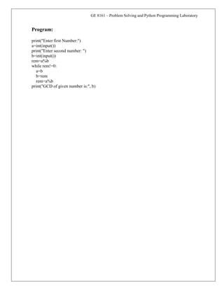 GE 8161 – Problem Solving and Python Programming Laboratory
Program:
print("Enter first Number:")
a=int(input())
print("Enter second number: ")
b=int(input())
rem=a%b
while rem!=0:
a=b
b=rem
rem=a%b
print("GCD of given number is:", b)
 
