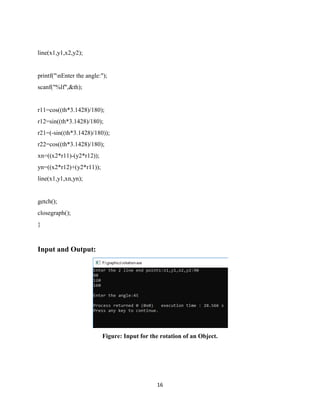 16
line(x1,y1,x2,y2);
printf("nEnter the angle:");
scanf("%lf",&th);
r11=cos((th*3.1428)/180);
r12=sin((th*3.1428)/180);
r21=(-sin((th*3.1428)/180));
r22=cos((th*3.1428)/180);
xn=((x2*r11)-(y2*r12));
yn=((x2*r12)+(y2*r11));
line(x1,y1,xn,yn);
getch();
closegraph();
}
Input and Output:
Figure: Input for the rotation of an Object.
 