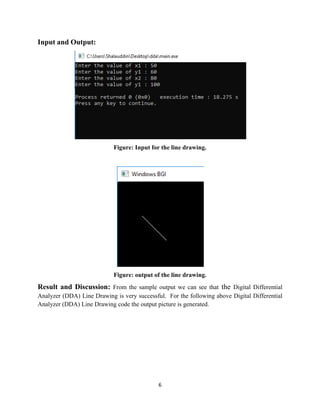 6
Input and Output:
Figure: Input for the line drawing.
Figure: output of the line drawing.
Result and Discussion: From the sample output we can see that the Digital Differential
Analyzer (DDA) Line Drawing is very successful. For the following above Digital Differential
Analyzer (DDA) Line Drawing code the output picture is generated.
 