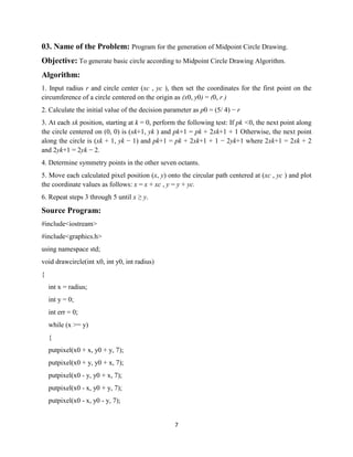 7
03. Name of the Problem: Program for the generation of Midpoint Circle Drawing.
Objective: To generate basic circle according to Midpoint Circle Drawing Algorithm.
Algorithm:
1. Input radius r and circle center (xc , yc ), then set the coordinates for the first point on the
circumference of a circle centered on the origin as (x0, y0) = (0, r )
2. Calculate the initial value of the decision parameter as p0 = (5/ 4) − r
3. At each xk position, starting at k = 0, perform the following test: If pk <0, the next point along
the circle centered on (0, 0) is (xk+1, yk ) and pk+1 = pk + 2xk+1 + 1 Otherwise, the next point
along the circle is (xk + 1, yk − 1) and pk+1 = pk + 2xk+1 + 1 − 2yk+1 where 2xk+1 = 2xk + 2
and 2yk+1 = 2yk − 2.
4. Determine symmetry points in the other seven octants.
5. Move each calculated pixel position (x, y) onto the circular path centered at (xc , yc ) and plot
the coordinate values as follows: x = x + xc , y = y + yc.
6. Repeat steps 3 through 5 until x ≥ y.
Source Program:
#include<iostream>
#include<graphics.h>
using namespace std;
void drawcircle(int x0, int y0, int radius)
{
int x = radius;
int y = 0;
int err = 0;
while (x >= y)
{
putpixel(x0 + x, y0 + y, 7);
putpixel(x0 + y, y0 + x, 7);
putpixel(x0 - y, y0 + x, 7);
putpixel(x0 - x, y0 + y, 7);
putpixel(x0 - x, y0 - y, 7);
 