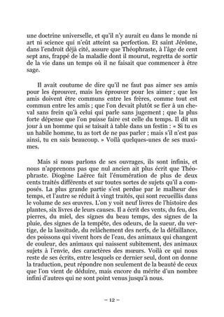 – 12 –
une doctrine universelle, et qu’il n’y aurait eu dans le monde ni
art ni science qui n’eût atteint sa perfection. Et saint Jérôme,
dans l’endroit déjà cité, assure que Théophraste, à l’âge de cent
sept ans, frappé de la maladie dont il mourut, regretta de sortir
de la vie dans un temps où il ne faisait que commencer à être
sage.
Il avait coutume de dire qu’il ne faut pas aimer ses amis
pour les éprouver, mais les éprouver pour les aimer ; que les
amis doivent être communs entre les frères, comme tout est
commun entre les amis ; que l’on devait plutôt se fier à un che-
val sans frein qu’à celui qui parle sans jugement ; que la plus
forte dépense que l’on puisse faire est celle du temps. Il dit un
jour à un homme qui se taisait à table dans un festin : « Si tu es
un habile homme, tu as tort de ne pas parler ; mais s’il n’est pas
ainsi, tu en sais beaucoup. » Voilà quelques-unes de ses maxi-
mes.
Mais si nous parlons de ses ouvrages, ils sont infinis, et
nous n’apprenons pas que nul ancien ait plus écrit que Théo-
phraste. Diogène Laërce fait l’énumération de plus de deux
cents traités différents et sur toutes sortes de sujets qu’il a com-
posés. La plus grande partie s’est perdue par le malheur des
temps, et l’autre se réduit à vingt traités, qui sont recueillis dans
le volume de ses œuvres. L’on y voit neuf livres de l’histoire des
plantes, six livres de leurs causes. Il a écrit des vents, du feu, des
pierres, du miel, des signes du beau temps, des signes de la
pluie, des signes de la tempête, des odeurs, de la sueur, du ver-
tige, de la lassitude, du relâchement des nerfs, de la défaillance,
des poissons qui vivent hors de l’eau, des animaux qui changent
de couleur, des animaux qui naissent subitement, des animaux
sujets à l’envie, des caractères des mœurs. Voilà ce qui nous
reste de ses écrits, entre lesquels ce dernier seul, dont on donne
la traduction, peut répondre non seulement de la beauté de ceux
que l’on vient de déduire, mais encore du mérite d’un nombre
infini d’autres qui ne sont point venus jusqu’à nous.
 