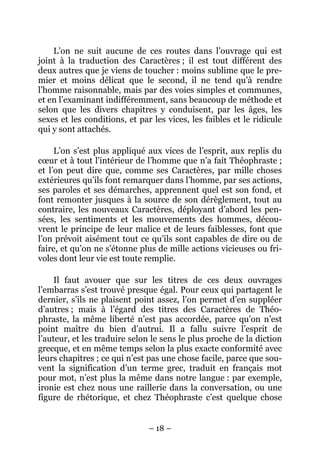 – 18 –
L’on ne suit aucune de ces routes dans l’ouvrage qui est
joint à la traduction des Caractères ; il est tout différent des
deux autres que je viens de toucher : moins sublime que le pre-
mier et moins délicat que le second, il ne tend qu’à rendre
l’homme raisonnable, mais par des voies simples et communes,
et en l’examinant indifféremment, sans beaucoup de méthode et
selon que les divers chapitres y conduisent, par les âges, les
sexes et les conditions, et par les vices, les faibles et le ridicule
qui y sont attachés.
L’on s’est plus appliqué aux vices de l’esprit, aux replis du
cœur et à tout l’intérieur de l’homme que n’a fait Théophraste ;
et l’on peut dire que, comme ses Caractères, par mille choses
extérieures qu’ils font remarquer dans l’homme, par ses actions,
ses paroles et ses démarches, apprennent quel est son fond, et
font remonter jusques à la source de son dérèglement, tout au
contraire, les nouveaux Caractères, déployant d’abord les pen-
sées, les sentiments et les mouvements des hommes, décou-
vrent le principe de leur malice et de leurs faiblesses, font que
l’on prévoit aisément tout ce qu’ils sont capables de dire ou de
faire, et qu’on ne s’étonne plus de mille actions vicieuses ou fri-
voles dont leur vie est toute remplie.
Il faut avouer que sur les titres de ces deux ouvrages
l’embarras s’est trouvé presque égal. Pour ceux qui partagent le
dernier, s’ils ne plaisent point assez, l’on permet d’en suppléer
d’autres ; mais à l’égard des titres des Caractères de Théo-
phraste, la même liberté n’est pas accordée, parce qu’on n’est
point maître du bien d’autrui. Il a fallu suivre l’esprit de
l’auteur, et les traduire selon le sens le plus proche de la diction
grecque, et en même temps selon la plus exacte conformité avec
leurs chapitres ; ce qui n’est pas une chose facile, parce que sou-
vent la signification d’un terme grec, traduit en français mot
pour mot, n’est plus la même dans notre langue : par exemple,
ironie est chez nous une raillerie dans la conversation, ou une
figure de rhétorique, et chez Théophraste c’est quelque chose
 
