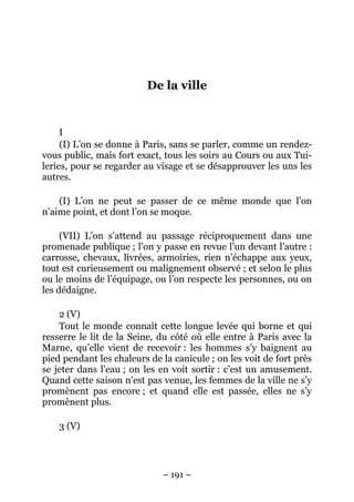 – 191 –
De la ville
I
(I) L’on se donne à Paris, sans se parler, comme un rendez-
vous public, mais fort exact, tous les soirs au Cours ou aux Tui-
leries, pour se regarder au visage et se désapprouver les uns les
autres.
(I) L’on ne peut se passer de ce même monde que l’on
n’aime point, et dont l’on se moque.
(VII) L’on s’attend au passage réciproquement dans une
promenade publique ; l’on y passe en revue l’un devant l’autre :
carrosse, chevaux, livrées, armoiries, rien n’échappe aux yeux,
tout est curieusement ou malignement observé ; et selon le plus
ou le moins de l’équipage, ou l’on respecte les personnes, ou on
les dédaigne.
2 (V)
Tout le monde connaît cette longue levée qui borne et qui
resserre le lit de la Seine, du côté où elle entre à Paris avec la
Marne, qu’elle vient de recevoir : les hommes s’y baignent au
pied pendant les chaleurs de la canicule ; on les voit de fort près
se jeter dans l’eau ; on les en voit sortir : c’est un amusement.
Quand cette saison n’est pas venue, les femmes de la ville ne s’y
promènent pas encore ; et quand elle est passée, elles ne s’y
promènent plus.
3 (V)
 