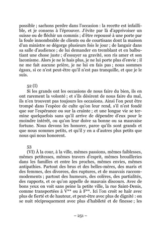 – 251 –
possible ; sachons perdre dans l’occasion : la recette est infailli-
ble, et je consens à l’éprouver. J’évite par là d’apprivoiser un
suisse ou de fléchir un commis ; d’être repoussé à une porte par
la foule innombrable de clients ou de courtisans dont la maison
d’un ministre se dégorge plusieurs fois le jour ; de languir dans
sa salle d’audience ; de lui demander en tremblant et en balbu-
tiant une chose juste ; d’essuyer sa gravité, son ris amer et son
laconisme. Alors je ne le hais plus, je ne lui porte plus d’envie ; il
ne me fait aucune prière, je ne lui en fais pas ; nous sommes
égaux, si ce n’est peut-être qu’il n’est pas tranquille, et que je le
suis.
52 (I)
Si les grands ont les occasions de nous faire du bien, ils en
ont rarement la volonté ; et s’ils désirent de nous faire du mal,
ils n’en trouvent pas toujours les occasions. Ainsi l’on peut être
trompé dans l’espèce de culte qu’on leur rend, s’il n’est fondé
que sur l’espérance ou sur la crainte ; et une longue vie se ter-
mine quelquefois sans qu’il arrive de dépendre d’eux pour le
moindre intérêt, ou qu’on leur doive sa bonne ou sa mauvaise
fortune. Nous devons les honorer, parce qu’ils sont grands et
que nous sommes petits, et qu’il y en a d’autres plus petits que
nous qui nous honorent.
53
(VI) À la cour, à la ville, mêmes passions, mêmes faiblesses,
mêmes petitesses, mêmes travers d’esprit, mêmes brouilleries
dans les familles et entre les proches, mêmes envies, mêmes
antipathies. Partout des brus et des belles-mères, des maris et
des femmes, des divorces, des ruptures, et de mauvais raccom-
modements ; partout des humeurs, des colères, des partialités,
des rapports, et ce qu’on appelle de mauvais discours. Avec de
bons yeux on voit sans peine la petite ville, la rue Saint-Denis,
comme transportées à V** ou à F**. Ici l’on croit se haïr avec
plus de fierté et de hauteur, et peut-être avec plus de dignité : on
se nuit réciproquement avec plus d’habileté et de finesse ; les
 