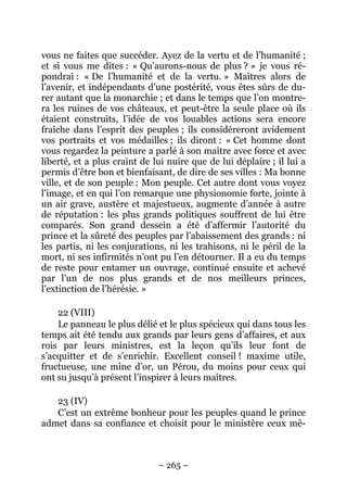 – 265 –
vous ne faites que succéder. Ayez de la vertu et de l’humanité ;
et si vous me dites : « Qu’aurons-nous de plus ? » je vous ré-
pondrai : « De l’humanité et de la vertu. » Maîtres alors de
l’avenir, et indépendants d’une postérité, vous êtes sûrs de du-
rer autant que la monarchie ; et dans le temps que l’on montre-
ra les ruines de vos châteaux, et peut-être la seule place où ils
étaient construits, l’idée de vos louables actions sera encore
fraîche dans l’esprit des peuples ; ils considéreront avidement
vos portraits et vos médailles ; ils diront : « Cet homme dont
vous regardez la peinture a parlé à son maître avec force et avec
liberté, et a plus craint de lui nuire que de lui déplaire ; il lui a
permis d’être bon et bienfaisant, de dire de ses villes : Ma bonne
ville, et de son peuple : Mon peuple. Cet autre dont vous voyez
l’image, et en qui l’on remarque une physionomie forte, jointe à
un air grave, austère et majestueux, augmente d’année à autre
de réputation : les plus grands politiques souffrent de lui être
comparés. Son grand dessein a été d’affermir l’autorité du
prince et la sûreté des peuples par l’abaissement des grands : ni
les partis, ni les conjurations, ni les trahisons, ni le péril de la
mort, ni ses infirmités n’ont pu l’en détourner. Il a eu du temps
de reste pour entamer un ouvrage, continué ensuite et achevé
par l’un de nos plus grands et de nos meilleurs princes,
l’extinction de l’hérésie. »
22 (VIII)
Le panneau le plus délié et le plus spécieux qui dans tous les
temps ait été tendu aux grands par leurs gens d’affaires, et aux
rois par leurs ministres, est la leçon qu’ils leur font de
s’acquitter et de s’enrichir. Excellent conseil ! maxime utile,
fructueuse, une mine d’or, un Pérou, du moins pour ceux qui
ont su jusqu’à présent l’inspirer à leurs maîtres.
23 (IV)
C’est un extrême bonheur pour les peuples quand le prince
admet dans sa confiance et choisit pour le ministère ceux mê-
 