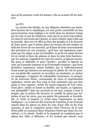 – 266 –
mes qu’ils auraient voulu lui donner, s’ils en avaient été les maî-
tres.
24 (IV)
La science des détails, ou une diligente attention aux moin-
dres besoins de la république, est une partie essentielle au bon
gouvernement, trop négligée à la vérité dans les derniers temps
par les rois ou par les ministres, mais qu’on ne peut trop souhai-
ter dans le souverain qui l’ignore, ni assez estimer dans celui qui
la possède. Que sert en effet au bien des peuples et à la douceur
de leurs jours, que le prince place les bornes de son empire au
delà des terres de ses ennemis, qu’il fasse de leurs souverainetés
des provinces de son royaume ; qu’il leur soit également supé-
rieur par les sièges et par les batailles, et qu’ils ne soient devant
lui en sûreté ni dans les plaines ni dans les plus forts bastions ;
que les nations s’appellent les unes les autres, se liguent ensem-
ble pour se défendre et pour l’arrêter ; qu’elles se liguent en
vain, qu’il marche toujours et qu’il triomphe toujours ; que leurs
dernières espérances soient tombées par le raffermissement
d’une santé qui donnera au monarque le plaisir de voir les prin-
ces ses petits-fils soutenir ou accroître ses destinées, se mettre
en campagne, s’emparer de redoutables forteresses, et conqué-
rir de nouveaux États ; commander de vieux et expérimentés
capitaines, moins par leur rang et leur naissance que par leur
génie et leur sagesse ; suivre les traces augustes de leur victo-
rieux père ; imiter sa bonté sa docilité, son équité, sa vigilance,
son intrépidité ? Que me servirait en un mot, comme à tout le
peuple, que le prince fût heureux et comblé de gloire par lui-
même et par les siens, que ma patrie fût puissante et formida-
ble, si, triste et inquiet, j’y vivais dans l’oppression ou dans
l’indigence ; si, à couvert des courses de l’ennemi, je me trouvais
exposé dans les places ou dans les rues d’une ville au fer d’un
assassin, et que je craignisse moins dans l’horreur de la nuit
d’être pillé ou massacré dans d’épaisses forêts que dans ses car-
refours ; si la sûreté, l’ordre et la propreté ne rendaient pas le
séjour des villes si délicieux, et n’y avaient pas amené, avec
 