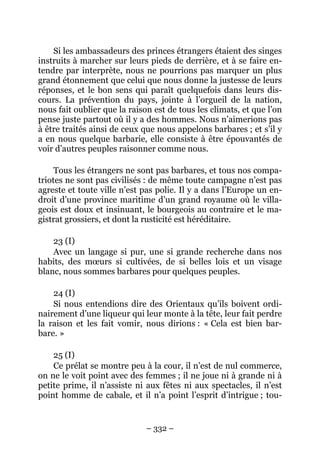 – 332 –
Si les ambassadeurs des princes étrangers étaient des singes
instruits à marcher sur leurs pieds de derrière, et à se faire en-
tendre par interprète, nous ne pourrions pas marquer un plus
grand étonnement que celui que nous donne la justesse de leurs
réponses, et le bon sens qui paraît quelquefois dans leurs dis-
cours. La prévention du pays, jointe à l’orgueil de la nation,
nous fait oublier que la raison est de tous les climats, et que l’on
pense juste partout où il y a des hommes. Nous n’aimerions pas
à être traités ainsi de ceux que nous appelons barbares ; et s’il y
a en nous quelque barbarie, elle consiste à être épouvantés de
voir d’autres peuples raisonner comme nous.
Tous les étrangers ne sont pas barbares, et tous nos compa-
triotes ne sont pas civilisés : de même toute campagne n’est pas
agreste et toute ville n’est pas polie. Il y a dans l’Europe un en-
droit d’une province maritime d’un grand royaume où le villa-
geois est doux et insinuant, le bourgeois au contraire et le ma-
gistrat grossiers, et dont la rusticité est héréditaire.
23 (I)
Avec un langage si pur, une si grande recherche dans nos
habits, des mœurs si cultivées, de si belles lois et un visage
blanc, nous sommes barbares pour quelques peuples.
24 (I)
Si nous entendions dire des Orientaux qu’ils boivent ordi-
nairement d’une liqueur qui leur monte à la tête, leur fait perdre
la raison et les fait vomir, nous dirions : « Cela est bien bar-
bare. »
25 (I)
Ce prélat se montre peu à la cour, il n’est de nul commerce,
on ne le voit point avec des femmes ; il ne joue ni à grande ni à
petite prime, il n’assiste ni aux fêtes ni aux spectacles, il n’est
point homme de cabale, et il n’a point l’esprit d’intrigue ; tou-
 