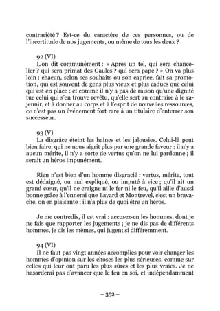 – 352 –
contrariété ? Est-ce du caractère de ces personnes, ou de
l’incertitude de nos jugements, ou même de tous les deux ?
92 (VI)
L’on dit communément : « Après un tel, qui sera chance-
lier ? qui sera primat des Gaules ? qui sera pape ? » On va plus
loin : chacun, selon ses souhaits ou son caprice, fait sa promo-
tion, qui est souvent de gens plus vieux et plus caducs que celui
qui est en place ; et comme il n’y a pas de raison qu’une dignité
tue celui qui s’en trouve revêtu, qu’elle sert au contraire à le ra-
jeunir, et à donner au corps et à l’esprit de nouvelles ressources,
ce n’est pas un événement fort rare à un titulaire d’enterrer son
successeur.
93 (V)
La disgrâce éteint les haines et les jalousies. Celui-là peut
bien faire, qui ne nous aigrit plus par une grande faveur : il n’y a
aucun mérite, il n’y a sorte de vertus qu’on ne lui pardonne ; il
serait un héros impunément.
Rien n’est bien d’un homme disgracié : vertus, mérite, tout
est dédaigné, ou mal expliqué, ou imputé à vice ; qu’il ait un
grand cœur, qu’il ne craigne ni le fer ni le feu, qu’il aille d’aussi
bonne grâce à l’ennemi que Bayard et Montrevel, c’est un brava-
che, on en plaisante ; il n’a plus de quoi être un héros.
Je me contredis, il est vrai : accusez-en les hommes, dont je
ne fais que rapporter les jugements ; je ne dis pas de différents
hommes, je dis les mêmes, qui jugent si différemment.
94 (VI)
Il ne faut pas vingt années accomplies pour voir changer les
hommes d’opinion sur les choses les plus sérieuses, comme sur
celles qui leur ont paru les plus sûres et les plus vraies. Je ne
hasarderai pas d’avancer que le feu en soi, et indépendamment
 