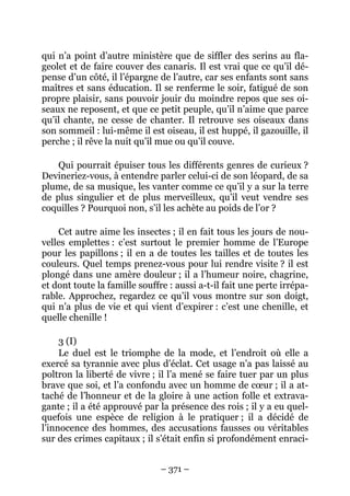 – 371 –
qui n’a point d’autre ministère que de siffler des serins au fla-
geolet et de faire couver des canaris. Il est vrai que ce qu’il dé-
pense d’un côté, il l’épargne de l’autre, car ses enfants sont sans
maîtres et sans éducation. Il se renferme le soir, fatigué de son
propre plaisir, sans pouvoir jouir du moindre repos que ses oi-
seaux ne reposent, et que ce petit peuple, qu’il n’aime que parce
qu’il chante, ne cesse de chanter. Il retrouve ses oiseaux dans
son sommeil : lui-même il est oiseau, il est huppé, il gazouille, il
perche ; il rêve la nuit qu’il mue ou qu’il couve.
Qui pourrait épuiser tous les différents genres de curieux ?
Devineriez-vous, à entendre parler celui-ci de son léopard, de sa
plume, de sa musique, les vanter comme ce qu’il y a sur la terre
de plus singulier et de plus merveilleux, qu’il veut vendre ses
coquilles ? Pourquoi non, s’il les achète au poids de l’or ?
Cet autre aime les insectes ; il en fait tous les jours de nou-
velles emplettes : c’est surtout le premier homme de l’Europe
pour les papillons ; il en a de toutes les tailles et de toutes les
couleurs. Quel temps prenez-vous pour lui rendre visite ? il est
plongé dans une amère douleur ; il a l’humeur noire, chagrine,
et dont toute la famille souffre : aussi a-t-il fait une perte irrépa-
rable. Approchez, regardez ce qu’il vous montre sur son doigt,
qui n’a plus de vie et qui vient d’expirer : c’est une chenille, et
quelle chenille !
3 (I)
Le duel est le triomphe de la mode, et l’endroit où elle a
exercé sa tyrannie avec plus d’éclat. Cet usage n’a pas laissé au
poltron la liberté de vivre ; il l’a mené se faire tuer par un plus
brave que soi, et l’a confondu avec un homme de cœur ; il a at-
taché de l’honneur et de la gloire à une action folle et extrava-
gante ; il a été approuvé par la présence des rois ; il y a eu quel-
quefois une espèce de religion à le pratiquer ; il a décidé de
l’innocence des hommes, des accusations fausses ou véritables
sur des crimes capitaux ; il s’était enfin si profondément enraci-
 