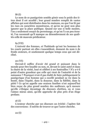 – 419 –
I8 (I)
Le nom de ce panégyriste semble gémir sous le poids des ti-
tres dont il est accablé ; leur grand nombre remplit de vastes
affiches qui sont distribuées dans les maisons, ou que l’on lit par
les rues en caractères monstrueux, et qu’on ne peut non plus
ignorer que la place publique. Quand sur une si belle montre,
l’on a seulement essayé du personnage, et qu’on l’a un peu écou-
té, l’on reconnaît qu’il manque au dénombrement de ses quali-
tés celle de mauvais prédicateur.
I9 (VII)
L’oisiveté des femmes, et l’habitude qu’ont les hommes de
les courir partout où elles s’assemblent, donnent du nom à de
froids orateurs, et soutiennent quelque temps ceux qui ont dé-
cliné.
20 (VI)
Devrait-il suffire d’avoir été grand et puissant dans le
monde pour être louable ou non, et, devant le saint autel et dans
la chaire de la vérité, loué et célébré à ses funérailles ? N’y a-t-il
point d’autre grandeur que celle qui vient de l’autorité et de la
naissance ? Pourquoi n’est-il pas établi de faire publiquement le
panégyrique d’un homme qui a excellé pendant sa vie dans la
bonté, dans l’équité, dans la douceur, dans la fidélité, dans la
piété ? Ce qu’on appelle une oraison funèbre n’est aujourd’hui
bien reçue du plus grand nombre des auditeurs, qu’à mesure
qu’elle s’éloigne davantage du discours chrétien, ou si vous
l’aimez mieux ainsi, qu’elle approche de plus près d’un éloge
profane.
2I (I)
L’orateur cherche par ses discours un évêché ; l’apôtre fait
des conversions : il mérite de trouver ce que l’autre cherche.
22 (I)
 