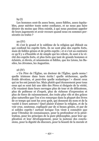 – 431 –
I9 (I)
Les hommes sont-ils assez bons, assez fidèles, assez équita-
bles, pour mériter toute notre confiance, et ne nous pas faire
désirer du moins que Dieu existât, à qui nous pussions appeler
de leurs jugements et avoir recours quand nous en sommes per-
sécutés ou trahis ?
20 (IV)
Si c’est le grand et le sublime de la religion qui éblouit ou
qui confond les esprits forts, ils ne sont plus des esprits forts,
mais de faibles génies et de petits esprits ; et si c’est au contraire
ce qu’il y a d’humble et de simple qui les rebute, ils sont à la vé-
rité des esprits forts, et plus forts que tant de grands hommes si
éclairés, si élevés, et néanmoins si fidèles, que les Léons, les Ba-
siles, les Jéromes, les Augustins.
2I (IV)
« Un Père de l’Église, un docteur de l’Église, quels noms !
quelle tristesse dans leurs écrits ! quelle sécheresse, quelle
froide dévotion, et peut-être quelle scolastique ! » disent ceux
qui ne les ont jamais lus. Mais plutôt quel étonnement pour tous
ceux qui se sont fait une idée des Pères si éloignée de la vérité,
s’ils voyaient dans leurs ouvrages plus de tour et de délicatesse,
plus de politesse et d’esprit, plus de richesse d’expression et
plus de force de raisonnement, des traits plus vifs et des grâces
plus naturelles que l’on n’en remarque dans la plupart des livres
de ce temps qui sont lus avec goût, qui donnent du nom et de la
vanité à leurs auteurs ! Quel plaisir d’aimer la religion, et de la
voir crue, soutenue, expliquée par de si beaux génies, et par de
si solides esprits ! surtout lorsque l’on vient à connaître que
pour l’étendue de connaissance, pour la profondeur et la péné-
tration, pour les principes de la pure philosophie, pour leur ap-
plication et leur développement, pour la justesse des conclu-
sions, pour la dignité du discours, pour la beauté de la morale et
 