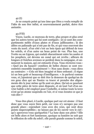 – 442 –
42 (I)
Je ne conçois point qu’une âme que Dieu a voulu remplir de
l’idée de son être infini, et souverainement parfait, doive être
anéantie.
43 (VII)
Voyez, Lucile, ce morceau de terre, plus propre et plus orné
que les autres terres qui lui sont contiguës : ici ce sont des com-
partiments mêlés d’eaux plates et d’eaux jaillissantes ; là des
allées en palissade qui n’ont pas de fin, et qui vous couvrent des
vents du nord ; d’un côté c’est un bois épais qui défend de tous
les soleils, et d’un autre un beau point de vue. Plus bas, une
Yvette ou un Lignon, qui coulait obscurément entre les saules et
les peupliers, est devenu un canal qui est revêtu ; ailleurs de
longues et fraîches avenues se perdent dans la campagne, et an-
noncent la maison, qui est entourée d’eau. Vous récrierez-vous :
« Quel jeu du hasard ! combien de belles choses se sont ren-
contrées ensemble inopinément ! » Non sans doute ; vous direz
au contraire : « Cela est bien imaginé et bien ordonné ; il règne
ici un bon goût et beaucoup d’intelligence. » Je parlerai comme
vous, et j’ajouterai que ce doit être la demeure de quelqu’un de
ces gens chez qui un Nautre va tracer et prendre des aligne-
ments dès le jour même qu’ils sont en place. Qu’est-ce pourtant
que cette pièce de terre ainsi disposée, et où tout l’art d’un ou-
vrier habile a été employé pour l’embellir, si même toute la terre
n’est qu’un atome suspendu en l’air, et si vous écoutez ce que je
vais dire ?
Vous êtes placé, ô Lucile, quelque part sur cet atome : il faut
donc que vous soyez bien petit, car vous n’y occupez pas une
grande place ; cependant vous avez des yeux, qui sont deux
points imperceptibles ; ne laissez pas de les ouvrir vers le ciel :
qu’y apercevez-vous quelquefois ? La lune dans son plein ? Elle
est belle alors et fort lumineuse, quoique sa lumière ne soit que
la réflexion de celle du soleil ; elle paraît grande comme le soleil,
 