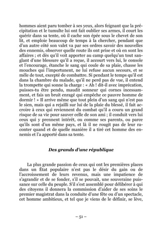 – 51 –
hommes aient paru tomber à ses yeux, alors feignant que la pré-
cipitation et le tumulte lui ont fait oublier ses armes, il court les
quérir dans sa tente, où il cache son épée sous le chevet de son
lit, et emploie beaucoup de temps à la chercher, pendant que
d’un autre côté son valet va par ses ordres savoir des nouvelles
des ennemis, observer quelle route ils ont prise et où en sont les
affaires ; et dès qu’il voit apporter au camp quelqu’un tout san-
glant d’une blessure qu’il a reçue, il accourt vers lui, le console
et l’encourage, étanche le sang qui coule de sa plaie, chasse les
mouches qui l’importunent, ne lui refuse aucun secours, et se
mêle de tout, excepté de combattre. Si pendant le temps qu’il est
dans la chambre du malade, qu’il ne perd pas de vue, il entend
la trompette qui sonne la charge : « Ah ! dit-il avec imprécation,
puisses-tu être pendu, maudit sonneur qui cornes incessam-
ment, et fais un bruit enragé qui empêche ce pauvre homme de
dormir ! » Il arrive même que tout plein d’un sang qui n’est pas
le sien, mais qui a rejailli sur lui de la plaie du blessé, il fait ac-
croire à ceux qui reviennent du combat qu’il a couru un grand
risque de sa vie pour sauver celle de son ami ; il conduit vers lui
ceux qui y prennent intérêt, ou comme ses parents, ou parce
qu’ils sont d’un même pays, et là il ne rougit pas de leur ra-
conter quand et de quelle manière il a tiré cet homme des en-
nemis et l’a apporté dans sa tente.
Des grands d’une république
La plus grande passion de ceux qui ont les premières places
dans un État populaire n’est pas le désir du gain ou de
l’accroissement de leurs revenus, mais une impatience de
s’agrandir et de se fonder, s’il se pouvait, une souveraine puis-
sance sur celle du peuple. S’il s’est assemblé pour délibérer à qui
des citoyens il donnera la commission d’aider de ses soins le
premier magistrat dans la conduite d’une fête ou d’un spectacle,
cet homme ambitieux, et tel que je viens de le définir, se lève,
 