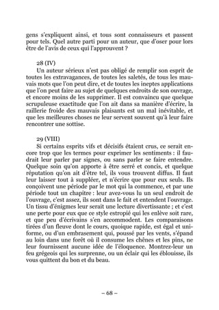 – 68 –
gens s’expliquent ainsi, et tous sont connaisseurs et passent
pour tels. Quel autre parti pour un auteur, que d’oser pour lors
être de l’avis de ceux qui l’approuvent ?
28 (IV)
Un auteur sérieux n’est pas obligé de remplir son esprit de
toutes les extravagances, de toutes les saletés, de tous les mau-
vais mots que l’on peut dire, et de toutes les ineptes applications
que l’on peut faire au sujet de quelques endroits de son ouvrage,
et encore moins de les supprimer. Il est convaincu que quelque
scrupuleuse exactitude que l’on ait dans sa manière d’écrire, la
raillerie froide des mauvais plaisants est un mal inévitable, et
que les meilleures choses ne leur servent souvent qu’à leur faire
rencontrer une sottise.
29 (VIII)
Si certains esprits vifs et décisifs étaient crus, ce serait en-
core trop que les termes pour exprimer les sentiments : il fau-
drait leur parler par signes, ou sans parler se faire entendre.
Quelque soin qu’on apporte à être serré et concis, et quelque
réputation qu’on ait d’être tel, ils vous trouvent diffus. Il faut
leur laisser tout à suppléer, et n’écrire que pour eux seuls. Ils
conçoivent une période par le mot qui la commence, et par une
période tout un chapitre : leur avez-vous lu un seul endroit de
l’ouvrage, c’est assez, ils sont dans le fait et entendent l’ouvrage.
Un tissu d’énigmes leur serait une lecture divertissante ; et c’est
une perte pour eux que ce style estropié qui les enlève soit rare,
et que peu d’écrivains s’en accommodent. Les comparaisons
tirées d’un fleuve dont le cours, quoique rapide, est égal et uni-
forme, ou d’un embrasement qui, poussé par les vents, s’épand
au loin dans une forêt où il consume les chênes et les pins, ne
leur fournissent aucune idée de l’éloquence. Montrez-leur un
feu grégeois qui les surprenne, ou un éclair qui les éblouisse, ils
vous quittent du bon et du beau.
 
