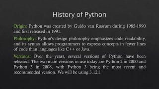 History of Python
Origin: Python was created by Guido van Rossum during 1985-1990
and first released in 1991.
Philosophy: Python's design philosophy emphasizes code readability,
and its syntax allows programmers to express concepts in fewer lines
of code than languages like C++ or Java.
Versions: Over the years, several versions of Python have been
released. The two main versions in use today are Python 2 in 2000 and
Python 3 in 2008, with Python 3 being the most recent and
recommended version. We will be using 3.12.1
 