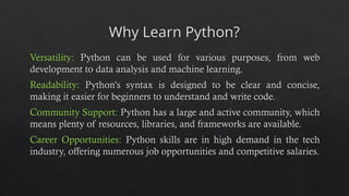 Why Learn Python?
Versatility: Python can be used for various purposes, from web
development to data analysis and machine learning.
Readability: Python's syntax is designed to be clear and concise,
making it easier for beginners to understand and write code.
Community Support: Python has a large and active community, which
means plenty of resources, libraries, and frameworks are available.
Career Opportunities: Python skills are in high demand in the tech
industry, offering numerous job opportunities and competitive salaries.
 