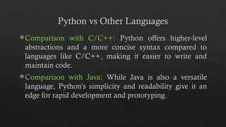 Python vs Other Languages
Comparison with C/C++: Python offers higher-level
abstractions and a more concise syntax compared to
languages like C/C++, making it easier to write and
maintain code.
Comparison with Java: While Java is also a versatile
language, Python's simplicity and readability give it an
edge for rapid development and prototyping.
 