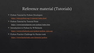Reference material (Tutorials)
 Python Tutorial by Python Developers
https://docs.python.org/3/tutorial/index.html
 Python Tutorial by Tutorial Point
https://www.tutorialspoint.com/python/index.htm
 Introduction to Python by W3Schools
https://www.w3schools.com/python/python_intro.asp
 Python Practice Challenge by Hacker-rank
https://www.hackerrank.com/domains/python
 
