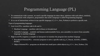 Programming Language (PL)
 To communicate with a person, we need a specific language (to share ideas, opinions with each other), similarly,
to communicate with computers, programmers also need a language is called Programming language.
 It is a set of instructions written in any specific language ( C, C++, Java, Python) to perform a specific task.
Types of programming languages
 Low-Level PLs– machine code in 0s and 1s
 Machine Language – machine code in binary or hexadecimal
 Assembly Language - symbolic and human-understandable form, uses assembler to convert from assembly
language to machine language
 High-Level PLs-requires a compiler or interpreter to translate the program into machine language
 Procedural Oriented PLs – structure program to solve a specific task (e.g. C, Pascal, ALGOL, COBOL,
BASIC)
 Object Oriented PLs - programs are divided into small parts called objects (e.g. C++, Java, Python, C#)
 