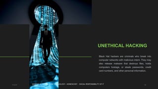 11-4-21 12
UNETHICAL HACKING
Black Hat hackers are criminals who break into
computer networks with malicious intent. They may
also release malware that destroys files, holds
computers hostage, or steals passwords, credit
card numbers, and other personal information.
MASTER IN INFORMATION TECHNOLOGY – NONESCOST - SOCIAL RESPONSIBILITY OF IT
PROFESSIONAL
 