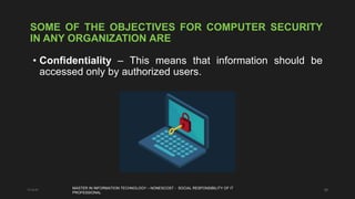 28
SOME OF THE OBJECTIVES FOR COMPUTER SECURITY
IN ANY ORGANIZATION ARE
• Confidentiality – This means that information should be
accessed only by authorized users.
11-4-21 MASTER IN INFORMATION TECHNOLOGY – NONESCOST - SOCIAL RESPONSIBILITY OF IT
PROFESSIONAL
 