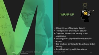 • Different types of Computer Security
• The importance of Computer Security
• Objectives for computer security in any
organization
• Securing your Computer from Unauthorized
Access
• Best practices for Computer Security and Cyber
Security
• Social Engineering and Cyber Attacks
11-4-21 48
WRAP-UP
MASTER IN INFORMATION TECHNOLOGY – NONESCOST - SOCIAL RESPONSIBILITY OF IT
PROFESSIONAL
 