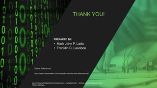 11-4-21 49
Online References
https://www.classmate4u.com/computer-security-and-cyber-security/
THANK YOU!
• Mark John P. Lado
• Franklin C. Lasdoce
PREPARED BY:
MASTER IN INFORMATION TECHNOLOGY – NONESCOST - SOCIAL RESPONSIBILITY OF IT
PROFESSIONAL
 