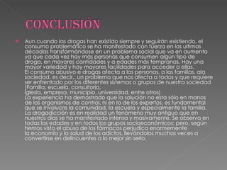 Aun cuando las drogas han existido siempre y seguirán existiendo, el consumo problemático se ha manifestado con fuerza en las ultimas décadas transformándose en un problema social que va en aumento ya que cada vez hay más personas que consumen algún tipo de droga, en mayores cantidades y a edades más tempranas. Hay una mayor variedad y hay mayores facilidades para acceder a ellas. El consumo abusivo e drogas afecta a las personas, a las familias, ala sociedad, es decir,, un problema que nos afecta a todos y que requiere ser enfrentado por los diferentes sistemas o grupos de nuestra sociedad (Familia, escuela, consultorio, iglesia, empresa, municipio, universidad, entre otros)  La experiencia ha demostrado que la solución no esta sólo en manos de los organismos de control, ni en la de los expertos, es fundamental que se involucre la comunidad, la escuela y especialmente la familia. La drogadicción es en realidad un fenómeno muy antiguo que en nuestros días se ha manifestado intensa y masivamente. Se observa en todas las edades y en todos los grupos socioeconómicos; pero, según hemos visto el abuso de los fármacos perjudica enormemente la economía y la salud de los adictos, llevándolos muchas veces a convertirse en delincuentes a lo mejor sin serlo.  
