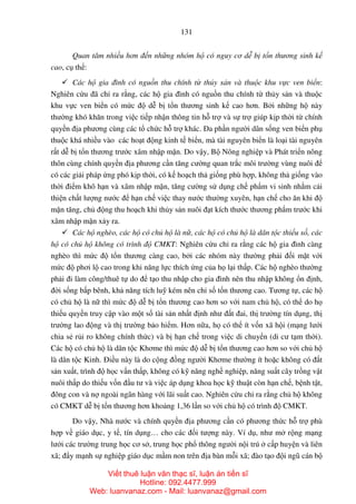 131
Quan tâm nhiều hơn đến những nhóm hộ có nguy cơ dễ bị tổn thương sinh kế
cao, cụ thể:
Các hộ gia đình có nguồn thu chính từ thủy sản và thuộc khu vực ven biển:
Nghiên cứu đã chỉ ra rằng, các hộ gia đình có nguồn thu chính từ thủy sản và thuộc
khu vực ven biển có mức độ dễ bị tổn thương sinh kế cao hơn. Bởi những hộ này
thường khó khăn trong việc tiếp nhận thông tin hỗ trợ và sự trợ giúp kịp thời từ chính
quyền địa phương cùng các tổ chức hỗ trợ khác. Đa phần người dân sống ven biển phụ
thuộc khá nhiều vào các hoạt động kinh tế biển, mà tài nguyên biển là loại tài nguyên
rất dễ bị tổn thương trước xâm nhập mặn. Do vậy, Bộ Nông nghiệp và Phát triển nông
thôn cùng chính quyền địa phương cần tăng cường quan trắc môi trường vùng nuôi để
có các giải pháp ứng phó kịp thời, có kế hoạch thả giống phù hợp, không thả giống vào
thời điểm khô hạn và xâm nhập mặn, tăng cường sử dụng chế phẩm vi sinh nhằm cải
thiện chất lượng nước để hạn chế việc thay nước thường xuyên, hạn chế cho ăn khi độ
mặn tăng, chủ động thu hoạch khi thủy sản nuôi đạt kích thước thương phẩm trước khi
xâm nhập mặn xảy ra.
Các hộ nghèo, các hộ có chủ hộ là nữ, các hộ có chủ hộ là dân tộc thiểu số, các
hộ có chủ hộ không có trình độ CMKT: Nghiên cứu chỉ ra rằng các hộ gia đình càng
nghèo thì mức độ tổn thương càng cao, bởi các nhóm này thường phải đối mặt với
mức độ phơi lộ cao trong khi năng lực thích ứng của họ lại thấp. Các hộ nghèo thường
phải đi làm công/thuê tự do để tạo thu nhập cho gia đình nên thu nhập không ổn định,
đời sống bấp bênh, khả năng tích luỹ kém nên chỉ số tổn thương cao. Tương tự, các hộ
có chủ hộ là nữ thì mức độ dễ bị tổn thương cao hơn so với nam chủ hộ, có thể do họ
thiếu quyền truy cập vào một số tài sản nhất định như đất đai, thị trường tín dụng, thị
trường lao động và thị trường bảo hiểm. Hơn nữa, họ có thể ít vốn xã hội (mạng lưới
chia sẻ rủi ro không chính thức) và bị hạn chế trong việc di chuyển (di cư tạm thời).
Các hộ có chủ hộ là dân tộc Khơme thì mức độ dễ bị tổn thương cao hơn so với chủ hộ
là dân tộc Kinh. Điều này là do cộng đồng người Khơme thường ít hoặc không có đất
sản xuất, trình độ học vấn thấp, không có kỹ năng nghề nghiệp, năng suất cây trồng vật
nuôi thấp do thiếu vốn đầu tư và việc áp dụng khoa học kỹ thuật còn hạn chế, bệnh tật,
đông con và nợ ngoài ngân hàng với lãi suất cao. Nghiên cứu chỉ ra rằng chủ hộ không
có CMKT dễ bị tổn thương hơn khoảng 1,36 lần so với chủ hộ có trình độ CMKT.
Do vậy, Nhà nước và chính quyền địa phương cần có phương thức hỗ trợ phù
hợp về giáo dục, y tế, tín dụng… cho các đối tượng này. Ví dụ, như mở rộng mạng
lưới các trường trung học cơ sở, trung học phổ thông người nội trú ở cấp huyện và liên
xã; đẩy mạnh sự nghiệp giáo dục mầm non trên địa bàn mỗi xã; đào tạo đội ngũ cán bộ
Viết thuê luận văn thạc sĩ, luận án tiến sĩ
Hotline: 092.4477.999
Web: luanvanaz.com - Mail: luanvanaz@gmail.com
 