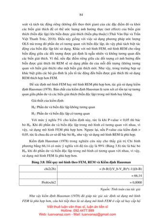 84
soát và tách tác động riêng (không đổi theo thời gian) của các đặc điểm đó ra khỏi
các biến giải thích để có thể ước lượng ảnh hưởng thực (net effect) của biến giải
thích (biến độc lập) lên biến được giải thích (biến phụ thuộc) (Thái Văn Đại và Trần
Việt Thanh Trúc, 2018). Điều này giống với việc sử dụng phương pháp ước lượng
OLS mà trong đó phần dư có tương quan với biến độc lập, do vậy phải tách biệt tác
động của biến độc lập khi sử dụng. Khác với mô hình FEM, mô hình REM cho rằng
biến động giữa các đối tượng được giả định là ngẫu nhiên và không tương quan đến
các biến giải thích. Vì thế, nếu đặc điểm riêng giữa các đối tượng có ảnh hưởng đến
biến được giải thích thì REM sẽ sử dụng phần dư của mỗi đối tượng (không tương
quan với biến giải thích) như một biến giải thích mới. Như vậy, trong trường hợp sự
khác biệt giữa các hộ gia đình là yếu tố tác động đến biến được giải thích thì sử dụng
REM thích hợp hơn FEM.
Để xác định mô hình FEM hay mô hình REM phù hợp hơn, tác giả sử dụng kiểm
định Hausman (1978). Bản chất của kiểm định Hausman là xem xét có tồn tại sự tương
quan giữa phần dư và các biến giải thích (biến độc lập) trong mô hình hay không.
Giả thiết của kiểm định:
H0: Phần dư và biến độc lập không tương quan
H1: Phần dư và biến độc lập có tương quan
Với mức ý nghĩa 5% cho kiểm định này, tức là khi P-value < 0,05 thì bác
bỏ H0. Khi đó phần dư và biến độc lập trong mô hình có tương quan với nhau, vì
vậy, sử dụng mô hình FEM phù hợp hơn. Ngược lại, nếu P-value của kiểm định >
0,05, tức là chưa đủ cơ sở để bác bỏ H0, như vậy sử dụng mô hình REM là phù hợp.
Kiểm định Hausman (1978) trong nghiên cứu này cho thấy giá trị Chi bình
phương bằng 66,14 có mức ý nghĩa với độ tin cậy là 99% (Bảng 3.8) tức là bác bỏ
H0, khi đó phần dư và biến độc lập trong mô hình có tương quan với nhau, vì vậy,
sử dụng mô hình FEM là phù hợp hơn.
Bảng 3.8: Hồi quy mô hình theo FEM, REM và Kiểm định Hausman
chi2(26) = (b-B)'[(V_b-V_B)^(-1)](b-B)
= 66,14
Prob>chi2 = 0,0000
Nguồn: Tính toán của tác giả
Như vậy kiểm định Hausman (1978) đã giúp tác giả xác định sử dụng mô hình
FEM là phù hợp hơn, câu hỏi tiếp theo là sử dụng mô hình FEM ở cấp xã hay cấp hộ
Viết thuê luận văn thạc sĩ, luận án tiến sĩ
Hotline: 092.4477.999
Web: luanvanaz.com - Mail: luanvanaz@gmail.com
 