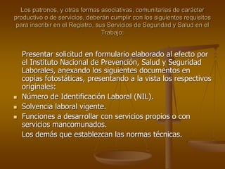 Los patronos, y otras formas asociativas, comunitarias de carácter
productivo o de servicios, deberán cumplir con los siguientes requisitos
para inscribir en el Registro, sus Servicios de Seguridad y Salud en el
Trabajo:
Presentar solicitud en formulario elaborado al efecto por
el Instituto Nacional de Prevención, Salud y Seguridad
Laborales, anexando los siguientes documentos en
copias fotostáticas, presentando a la vista los respectivos
originales:
 Número de Identificación Laboral (NIL).
 Solvencia laboral vigente.
 Funciones a desarrollar con servicios propios o con
servicios mancomunados.
Los demás que establezcan las normas técnicas.
 