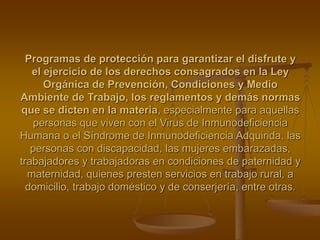 Programas de protección para garantizar el disfrute y
el ejercicio de los derechos consagrados en la Ley
Orgánica de Prevención, Condiciones y Medio
Ambiente de Trabajo, los reglamentos y demás normas
que se dicten en la materia, especialmente para aquellas
personas que viven con el Virus de Inmunodeficiencia
Humana o el Síndrome de Inmunodeficiencia Adquirida, las
personas con discapacidad, las mujeres embarazadas,
trabajadores y trabajadoras en condiciones de paternidad y
maternidad, quienes presten servicios en trabajo rural, a
domicilio, trabajo doméstico y de conserjería, entre otras.
 