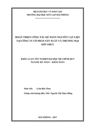 BỘ GIÁO DỤC VÀ ĐÀO TẠO
TRƢỜNG ĐẠI HỌC DÂN LẬP HẢI PHÒNG
-----------------------------------
HOÀN THIỆN CÔNG TÁC KẾ TOÁN NGUYÊN VẬT LIỆU
TẠI CÔNG TY CỔ PHẦN SẢN XUẤT VÀ THƢƠNG MẠI
SƠN THỦY
KHÓA LUẬN TỐT NGHIỆP ĐẠI HỌC HỆ CHÍNH QUY
NGÀNH: KẾ TOÁN – KIỂM TOÁN
Sinh viên : Lâm Bảo Thoa
Giảng viên hƣớng dẫn: ThS. Nguyễn Thị Thúy Hồng
HẢI PHÒNG - 2017
 