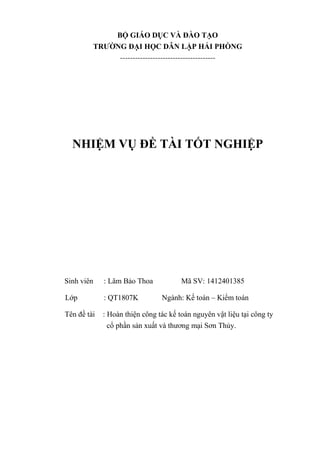 BỘ GIÁO DỤC VÀ ĐÀO TẠO
TRƢỜNG ĐẠI HỌC DÂN LẬP HẢI PHÒNG
--------------------------------------
NHIỆM VỤ ĐỀ TÀI TỐT NGHIỆP
Sinh viên : Lâm Bảo Thoa Mã SV: 1412401385
Lớp : QT1807K Ngành: Kế toán – Kiểm toán
Tên đề tài : Hoàn thiện công tác kế toán nguyên vật liệu tại công ty
cổ phần sản xuất và thương mại Sơn Thủy.
 