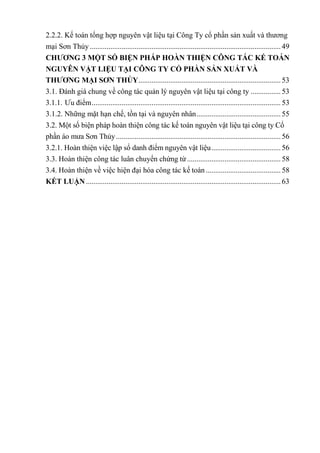 2.2.2. Kế toán tổng hợp nguyên vật liệu tại Công Ty cổ phần sản xuất và thương
mại Sơn Thủy...................................................................................................... 49
CHƢƠNG 3 MỘT SỐ BIỆN PHÁP HOÀN THIỆN C NG TÁC Ế TOÁN
NGU N VẬT LIỆU TẠI CÔNG TY CỔ PHẦN SẢN XUẤT VÀ
THƢƠNG MẠI SƠN THỦY............................................................................ 53
3.1. Đánh giá chung về công tác quản lý nguyên vật liệu tại công ty ................ 53
3.1.1. Ưu điểm..................................................................................................... 53
3.1.2. Những mặt hạn chế, tồn tại và nguyên nhân............................................. 55
3.2. Một số biện pháp hoàn thiện công tác kế toán nguyên vật liệu tại công ty Cổ
phần áo mưa Sơn Thủy........................................................................................ 56
3.2.1. Hoàn thiện việc lập sổ danh điểm nguyên vật liệu..................................... 56
3.3. Hoàn thiện công tác luân chuyển chứng từ.................................................. 58
3.4. Hoàn thiện về việc hiện đại hóa công tác kế toán ........................................ 58
KẾT LUẬN ........................................................................................................ 63
 