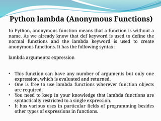 Python lambda (Anonymous Functions)
In Python, anonymous function means that a function is without a
name. As we already know that def keyword is used to define the
normal functions and the lambda keyword is used to create
anonymous functions. It has the following syntax:
lambda arguments: expression
• This function can have any number of arguments but only one
expression, which is evaluated and returned.
• One is free to use lambda functions wherever function objects
are required.
• You need to keep in your knowledge that lambda functions are
syntactically restricted to a single expression.
• It has various uses in particular fields of programming besides
other types of expressions in functions.
 